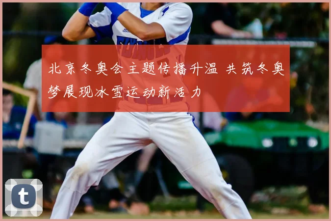 北京冬奥会主题传播升温 共筑冬奥梦展现冰雪运动新活力