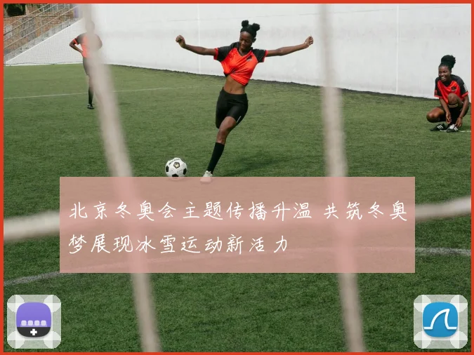 北京冬奥会主题传播升温 共筑冬奥梦展现冰雪运动新活力