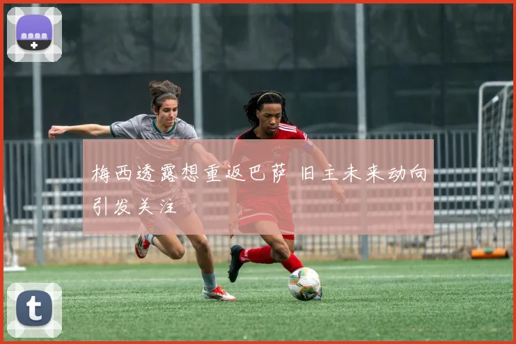 梅西透露想重返巴萨 旧主未来动向引发关注