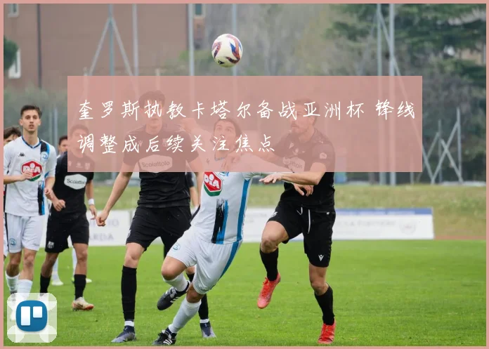 奎罗斯执教卡塔尔备战亚洲杯 锋线调整成后续关注焦点