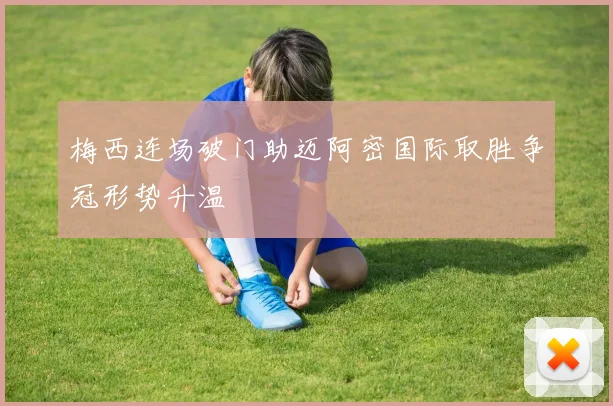 梅西连场破门助迈阿密国际取胜争冠形势升温