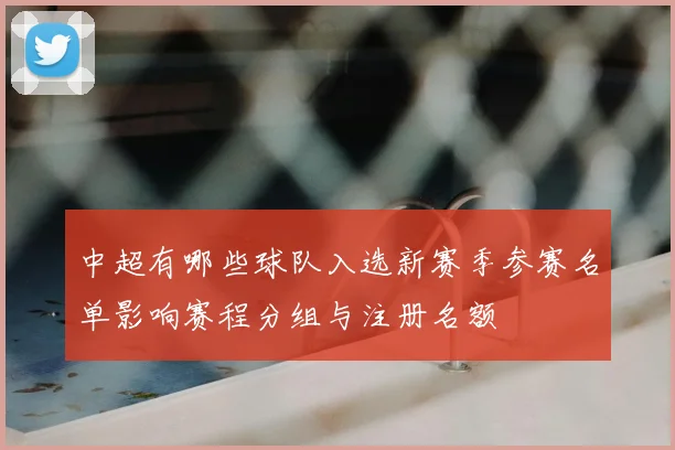 中超有哪些球队入选新赛季参赛名单影响赛程分组与注册名额