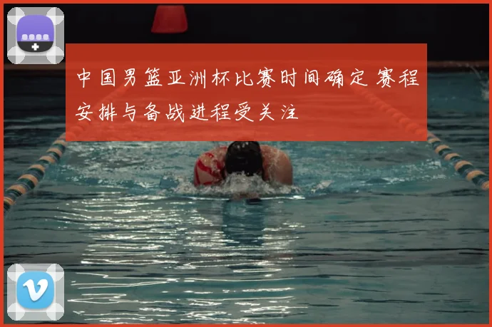 中国男篮亚洲杯比赛时间确定 赛程安排与备战进程受关注