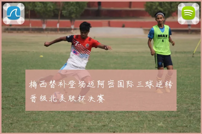 梅西替补登场迈阿密国际三球逆转晋级北美联杯决赛