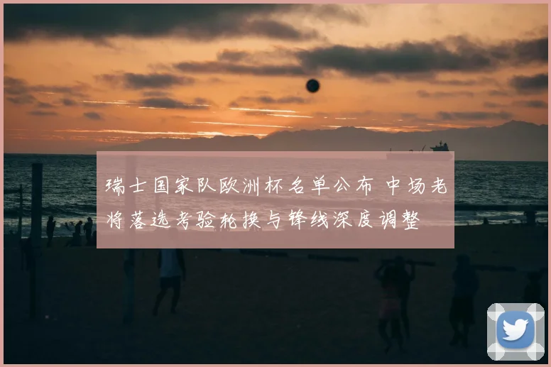 瑞士国家队欧洲杯名单公布 中场老将落选考验轮换与锋线深度调整