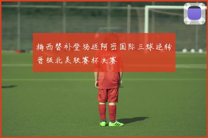 梅西替补登场迈阿密国际三球逆转晋级北美联赛杯决赛