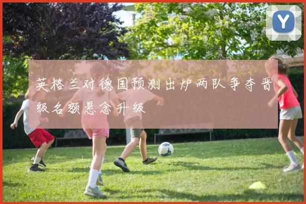 英格兰对德国预测出炉两队争夺晋级名额悬念升级