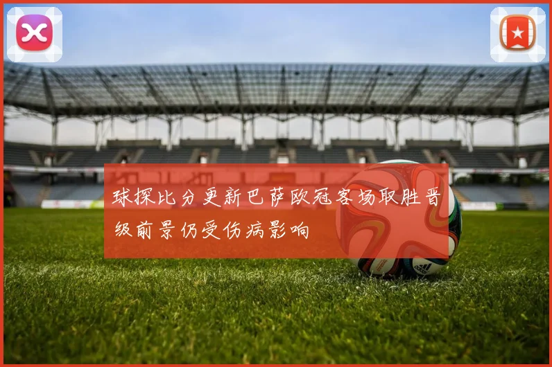 球探比分更新巴萨欧冠客场取胜晋级前景仍受伤病影响