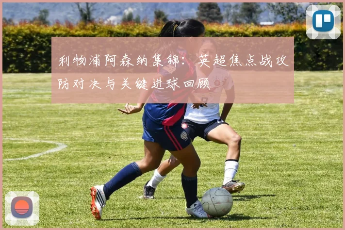 利物浦阿森纳集锦:英超焦点战攻防对决与关键进球回顾