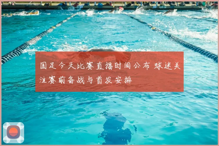 国足今天比赛直播时间公布 球迷关注赛前备战与首发安排