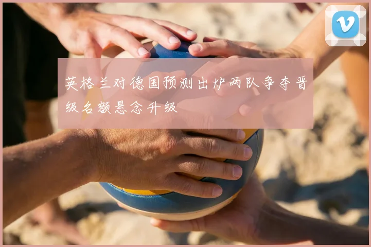 英格兰对德国预测出炉两队争夺晋级名额悬念升级
