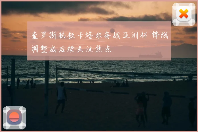 奎罗斯执教卡塔尔备战亚洲杯 锋线调整成后续关注焦点
