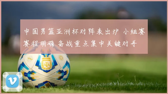 中国男篮亚洲杯对阵表出炉 小组赛赛程明确 备战重点集中关键对手