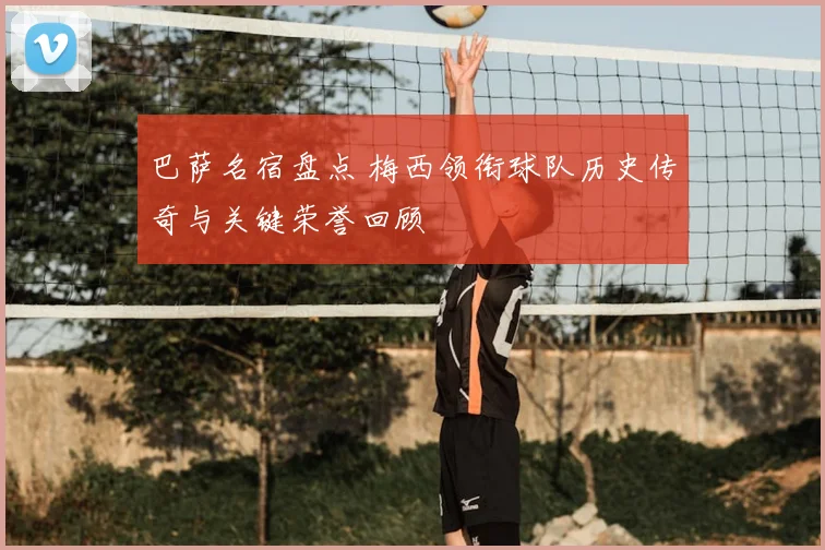 巴萨名宿盘点 梅西领衔球队历史传奇与关键荣誉回顾