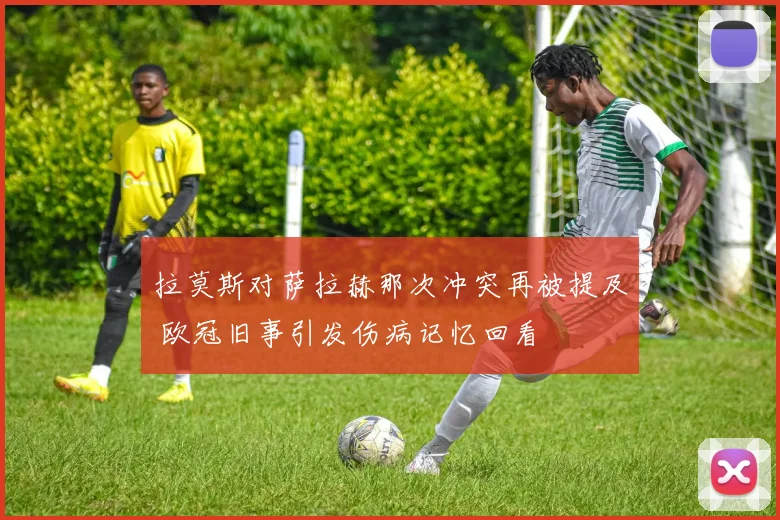 拉莫斯对萨拉赫那次冲突再被提及 欧冠旧事引发伤病记忆回看