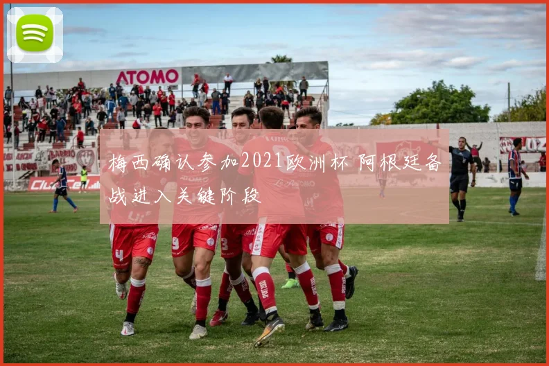 梅西确认参加2021欧洲杯 阿根廷备战进入关键阶段