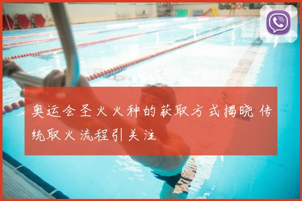 奥运会圣火火种的获取方式揭晓 传统取火流程引关注