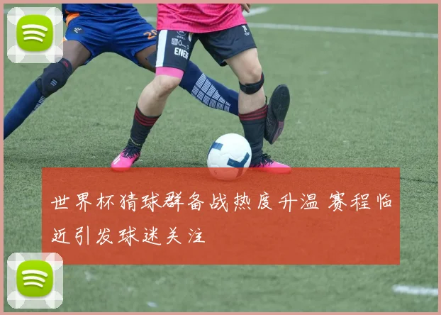 世界杯猜球群备战热度升温 赛程临近引发球迷关注