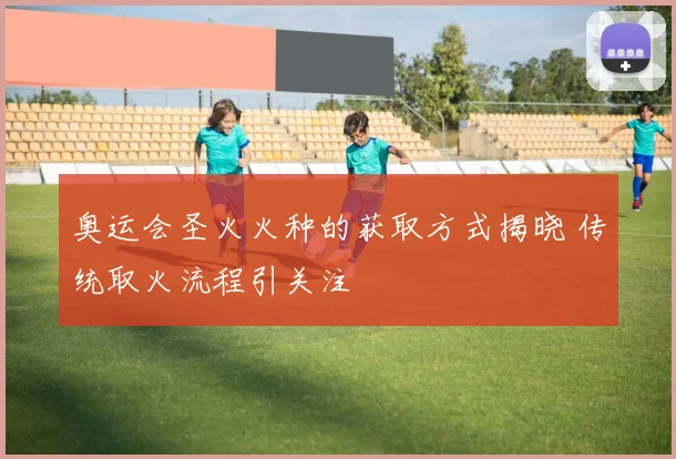 奥运会圣火火种的获取方式揭晓 传统取火流程引关注