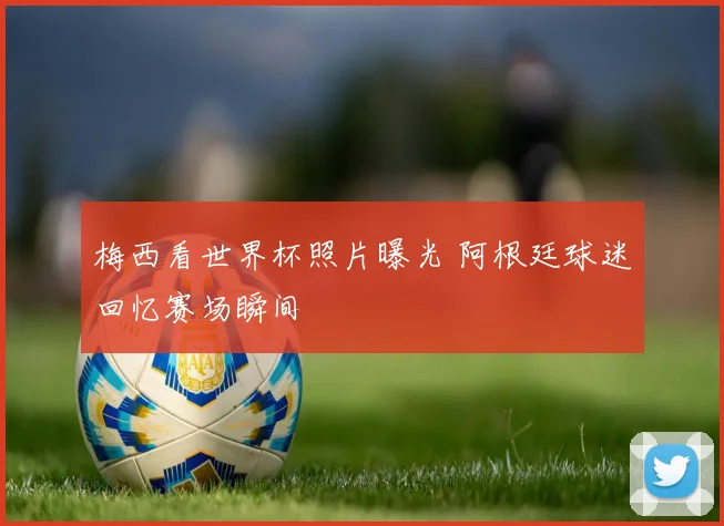 梅西看世界杯照片曝光 阿根廷球迷回忆赛场瞬间